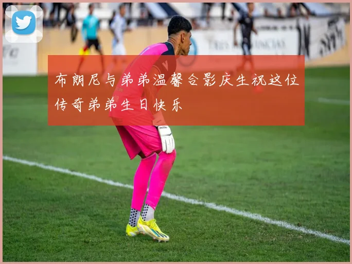 布朗尼与弟弟温馨合影庆生祝这位传奇弟弟生日快乐
