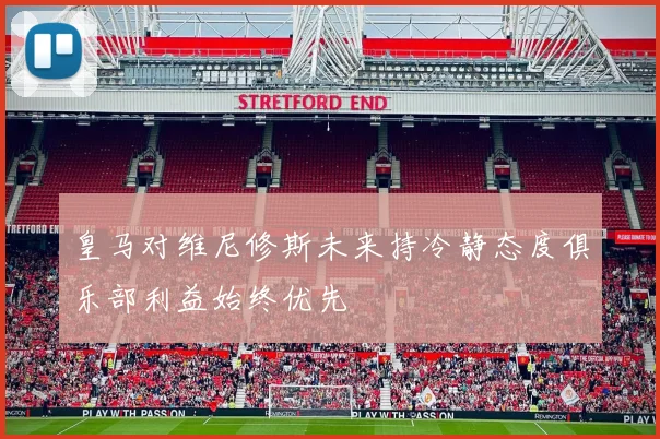 皇马对维尼修斯未来持冷静态度俱乐部利益始终优先