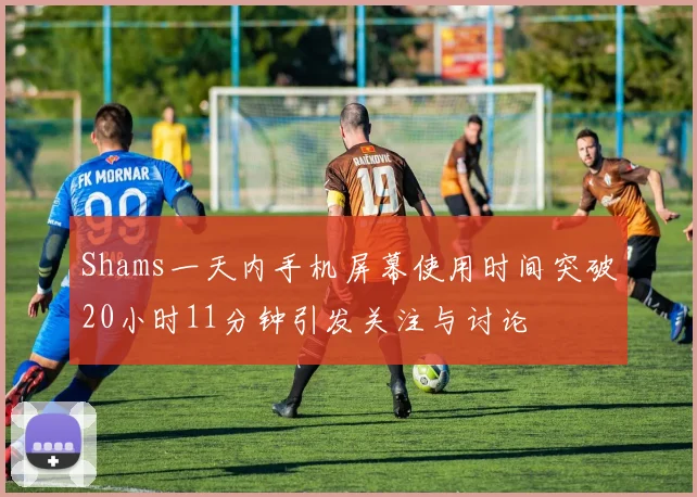 Shams一天内手机屏幕使用时间突破20小时11分钟引发关注与讨论