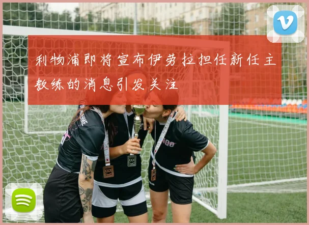 利物浦即将宣布伊劳拉担任新任主教练的消息引发关注