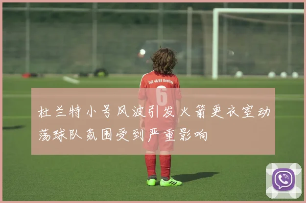 杜兰特小号风波引发火箭更衣室动荡球队氛围受到严重影响