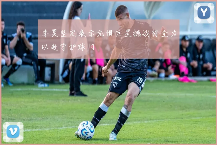 李昊坚定表示无惧巨星挑战将全力以赴守护球门
