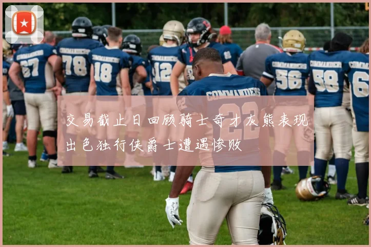 交易截止日回顾骑士奇才灰熊表现出色独行侠爵士遭遇惨败