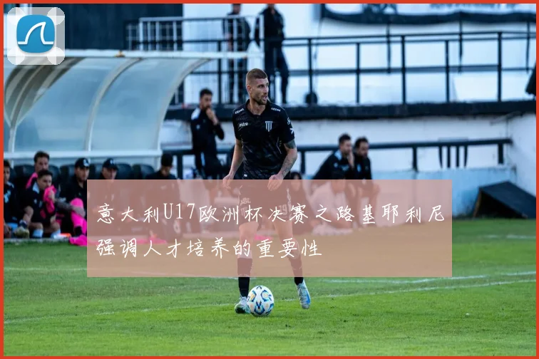 意大利U17欧洲杯决赛之路基耶利尼强调人才培养的重要性
