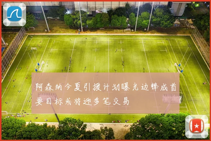 阿森纳今夏引援计划曝光边锋成首要目标或将迎多笔交易