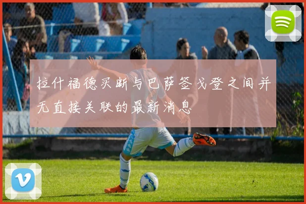 拉什福德买断与巴萨签戈登之间并无直接关联的最新消息