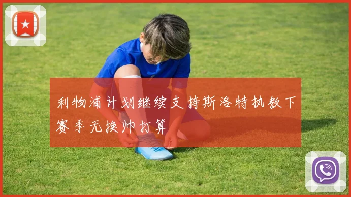利物浦计划继续支持斯洛特执教下赛季无换帅打算