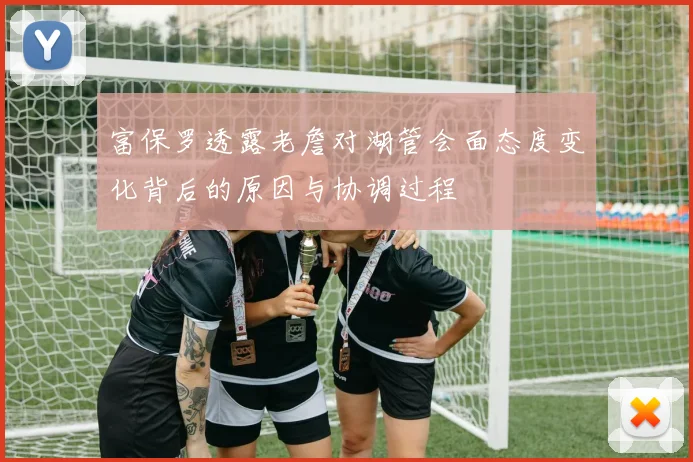 富保罗透露老詹对湖管会面态度变化背后的原因与协调过程