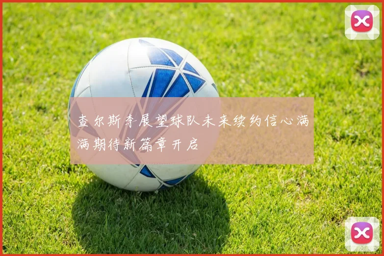 查尔斯李展望球队未来续约信心满满期待新篇章开启