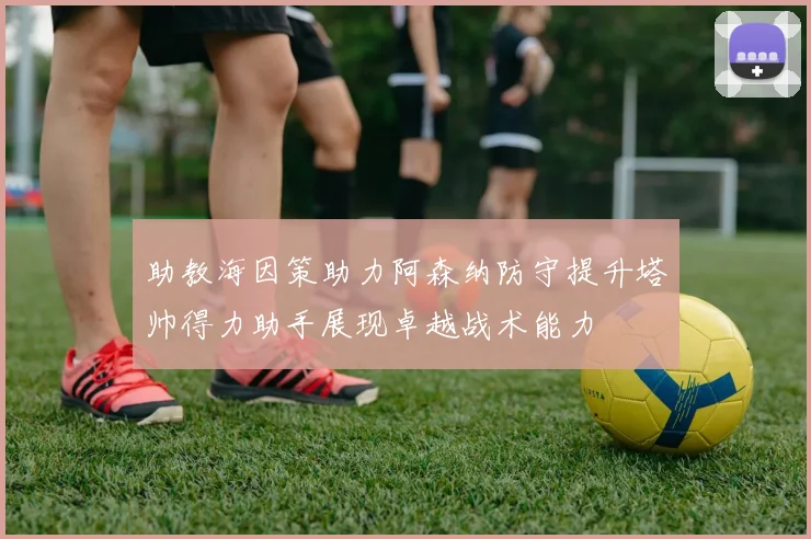 助教海因策助力阿森纳防守提升塔帅得力助手展现卓越战术能力
