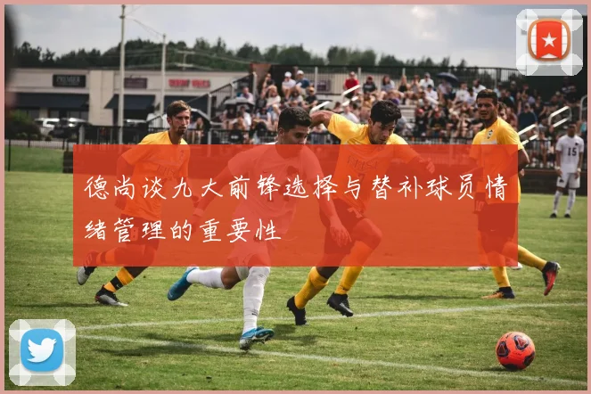 德尚谈九大前锋选择与替补球员情绪管理的重要性