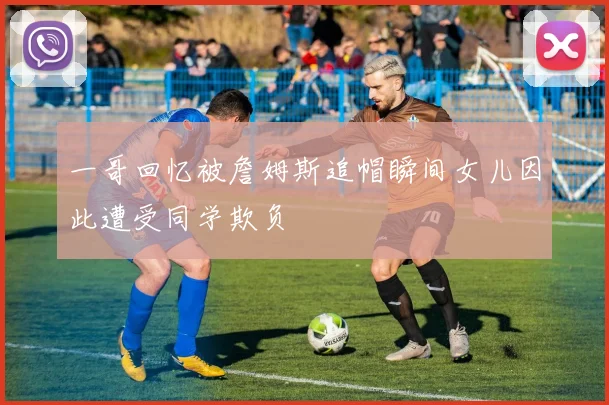 一哥回忆被詹姆斯追帽瞬间女儿因此遭受同学欺负