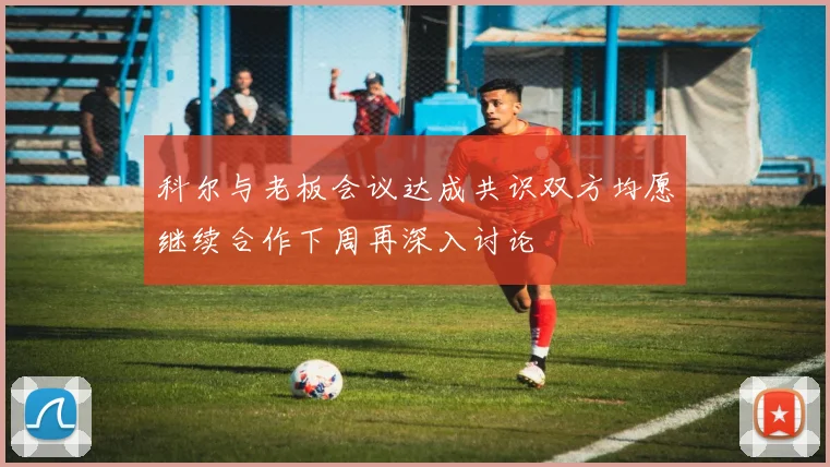 科尔与老板会议达成共识双方均愿继续合作下周再深入讨论