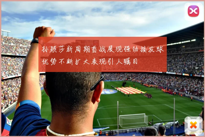 孙颖莎新周期首战展现强劲接发球优势不断扩大表现引人瞩目