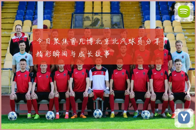 今日聚焦曾凡博北京北汽球员分享精彩瞬间与成长故事