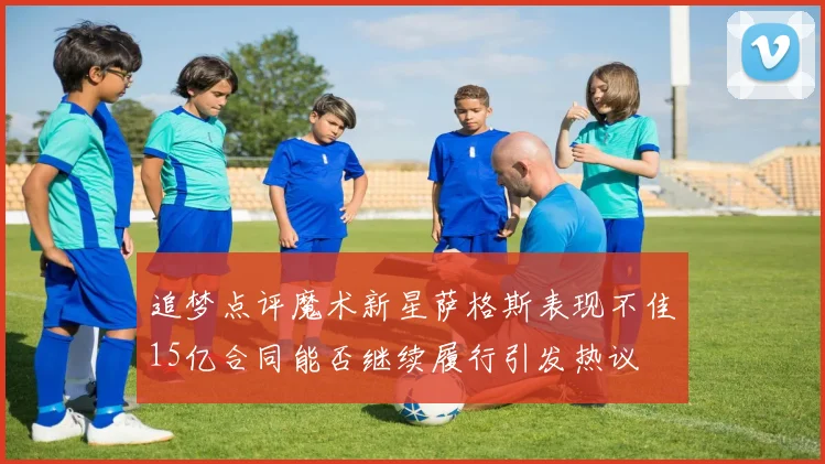 追梦点评魔术新星萨格斯表现不佳15亿合同能否继续履行引发热议