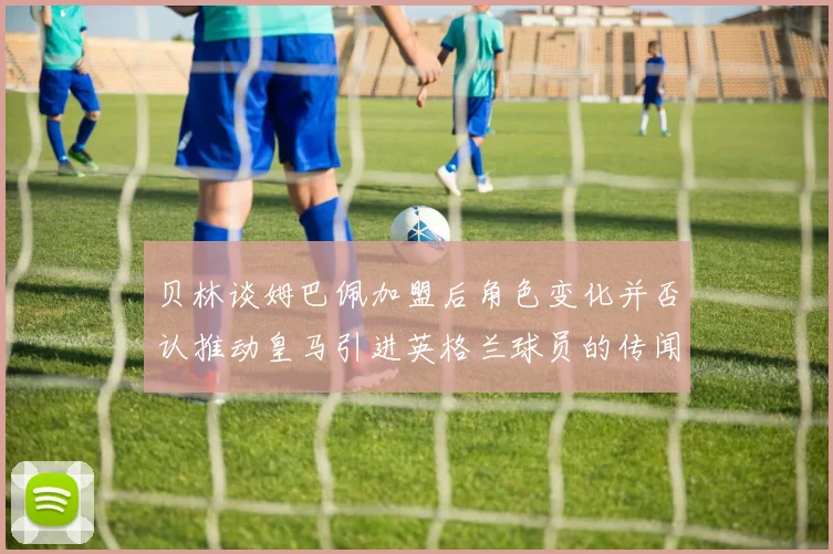 贝林谈姆巴佩加盟后角色变化并否认推动皇马引进英格兰球员的传闻