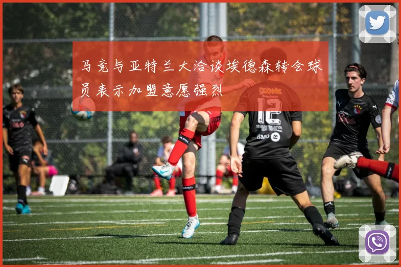 马竞与亚特兰大洽谈埃德森转会球员表示加盟意愿强烈