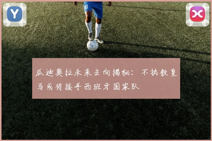 瓜迪奥拉未来去向揭秘：不执教皇马或将接手西班牙国家队